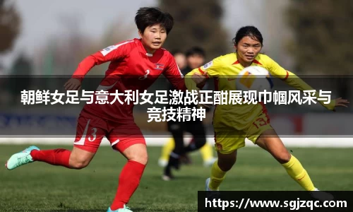 朝鲜女足与意大利女足激战正酣展现巾帼风采与竞技精神